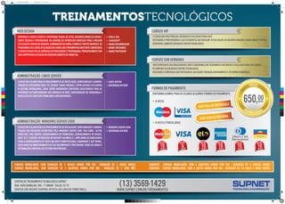 cursos vip
O Curso que você precisa, Intensivo e exclusivo para você.
Destinado a profissionais e ou estudantes que buscam atualização ou querem adquirir conhecimento rapído.
Disponível somente em nosso Centro Tecnológico.
web design
Aprender a criar layouts e identidade visual de sites, desenvolvendo as capaci-
dades técnica e profissional na criação de interfaces gráficas para a melhor
utilizaçãoeediçãodeimagens,combinaçãodecores,formasefontesdiversas.Os
programas que serão utilizados no curso são ferramentas bastante conhecidas
e conceituadas pelas agências de publicidade e propaganda, principalmente por
sua comprovada eficácia no desenvolvimento de websites.
• HTML e CSS
• Javascript
• Adobe Dreamweaver
• Adobe Fireworks
• Adobe Photoshop
Administração Linux Server
Capacitaroalunoparaosprocedimentosdeinstalação,configuraçãoeadminis-
tração de servidores (DNS, FTP, Apache, Squid, Firewall, entre outros) utilizando
o Sistema Operacional Linux. Serão abordados conteúdos necessários para as
atividades de configuração dos serviços de rede, configuração de segurança e
resolução de eventuais problemas com servidores.
• Linux Server
• Segurança na Rede
Administração windows Server 2008
Capacitaroalunoparaosprocedimentosdeinstalação,configuraçãoeadminis-
tração dos recursos oferecidos pelo Windows server 2008, tais como: Active
Directory, DNS server, gerenciamento de permissões, gerenciamento de discos,
DHCP,IIS7.5server,introduçãoaoBACKUPeaoMBSA2.1,ampliandoashabilidades
para o gerenciamento de todo conjunto computacional (hardware e software),
auxiliando no monitoramento do seu desempenho e protegendo todos os dados e
informações contidos no sistema em operação.
• windows server 2008
• segurança na rede
cursos sob demanda
Você apresenta sua necessidade e nós elaboramos um treinamento intensivo e exclusivo para sua equipe,
In company ou em nosso Centro Tecnológico.
Destinado a empresas que precisam de sua equipe treinada rapidamente e de forma homogênea
formas de pagamento
disponibilizamos para os alunos algumas formas de pagamento
• à vista:
• à vista e parcelados:
10vezes
em até
6vezes
em até
10vezes
em até
10vezes
em até
10vezes
em até
10vezes
em até
preço
promocional
650,sem taxa de matrícula
sem taxa de material
Centro de Treinamento Tecnológico Supnet
Rua João Ramalho, 803 - 7º andar - Salas 72/73
Edificio São Vicente Central Offices (ao lado do torre grill)
(13) 3569-1429www.supnet.com.br/treinamentos
sábados - cursos modulares, com 4 (quatro) horas por dia - duração de 5 (cinco) meses.
sábados - cursos modulares, com 8 (oito) horas por dia - duração de 2,5 (dois e meio) meses.
cursos modulares, com duração de 2 (duas) horas por dia - duração de 2 (dois) meses.
cursos modulares, com duração de 4 (quatro) horas por dia - duração de 1 (um) mês.
TREINAMENTOSTECNOLÓGICOS
C
M
Y
CM
MY
CY
CMY
K
cursos_a3.pdf 2 16/04/13 17:54
 