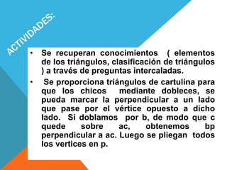 • Se recuperan conocimientos ( elementos
de los triángulos, clasificación de triángulos
) a través de preguntas intercaladas.
• Se proporciona triángulos de cartulina para
que los chicos mediante dobleces, se
pueda marcar la perpendicular a un lado
que pase por el vértice opuesto a dicho
lado. Si doblamos por b, de modo que c
quede sobre ac, obtenemos bp
perpendicular a ac. Luego se pliegan todos
los vertices en p.
 