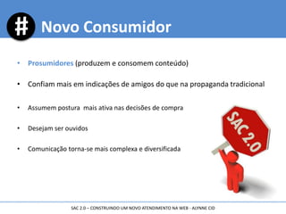 • Prosumidores (produzem e consomem conteúdo)
• Confiam mais em indicações de amigos do que na propaganda tradicional
• Assumem postura mais ativa nas decisões de compra
• Desejam ser ouvidos
• Comunicação torna-se mais complexa e diversificada
Novo Consumidor
SAC 2.0 – CONSTRUINDO UM NOVO ATENDIMENTO NA WEB - ALYNNE CID
 