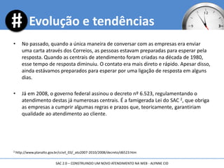 • No passado, quando a única maneira de conversar com as empresas era enviar
uma carta através dos Correios, as pessoas estavam preparadas para esperar pela
resposta. Quando as centrais de atendimento foram criadas na década de 1980,
esse tempo de resposta diminuiu. O contato era mais direto e rápido. Apesar disso,
ainda estávamos preparados para esperar por uma ligação de resposta em alguns
dias.
• Já em 2008, o governo federal assinou o decreto nº 6.523, regulamentando o
atendimento destas já numerosas centrais. É a famigerada Lei do SAC 2, que obriga
as empresas a cumprir algumas regras e prazos que, teoricamente, garantiriam
qualidade ao atendimento ao cliente.
2 http://www.planalto.gov.br/ccivil_03/_ato2007-2010/2008/decreto/d6523.htm
Evolução e tendências
SAC 2.0 – CONSTRUINDO UM NOVO ATENDIMENTO NA WEB - ALYNNE CID
 