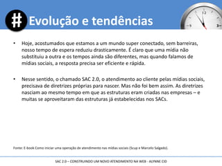 • Hoje, acostumados que estamos a um mundo super conectado, sem barreiras,
nosso tempo de espera reduziu drasticamente. É claro que uma mídia não
substituiu a outra e os tempos ainda são diferentes, mas quando falamos de
mídias sociais, a resposta precisa ser eficiente e rápida.
• Nesse sentido, o chamado SAC 2.0, o atendimento ao cliente pelas mídias sociais,
precisava de diretrizes próprias para nascer. Mas não foi bem assim. As diretrizes
nasciam ao mesmo tempo em que as estruturas eram criadas nas empresas – e
muitas se aproveitaram das estruturas já estabelecidas nos SACs.
Fonte: E-book Como iniciar uma operação de atendimento nas mídias sociais (Scup e Marcelo Salgado).
Evolução e tendências
SAC 2.0 – CONSTRUINDO UM NOVO ATENDIMENTO NA WEB - ALYNNE CID
 