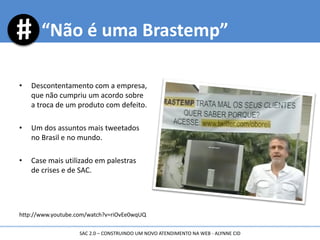 • Descontentamento com a empresa,
que não cumpriu um acordo sobre
a troca de um produto com defeito.
• Um dos assuntos mais tweetados
no Brasil e no mundo.
• Case mais utilizado em palestras
de crises e de SAC.
http://www.youtube.com/watch?v=riOvEe0wqUQ
“Não é uma Brastemp”
SAC 2.0 – CONSTRUINDO UM NOVO ATENDIMENTO NA WEB - ALYNNE CID
 
