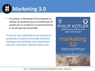 • Em síntese, o Marketing 3.0 corresponde às
práticas de marketing que se transformam de
acordo com as mudanças no comportamento
e nas atitudes do consumidor.
“É a forma mais sofisticada da era centrada no
consumidor, em que o consumidor demanda
abordagens de marketing mais colaborativas,
culturais e espirituais” (KOTLER, 2010, p.22).
Marketing 3.0
SAC 2.0 – CONSTRUINDO UM NOVO ATENDIMENTO NA WEB - ALYNNE CID
 