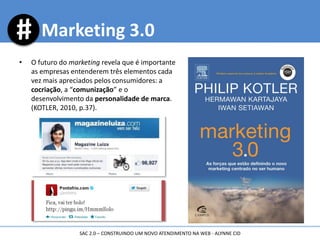 • O futuro do marketing revela que é importante
as empresas entenderem três elementos cada
vez mais apreciados pelos consumidores: a
cocriação, a “comunização” e o
desenvolvimento da personalidade de marca.
(KOTLER, 2010, p.37).
Marketing 3.0
SAC 2.0 – CONSTRUINDO UM NOVO ATENDIMENTO NA WEB - ALYNNE CID
 