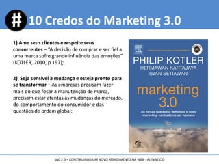1) Ame seus clientes e respeite seus
concorrentes – “A decisão de comprar e ser fiel a
uma marca sofre grande influência das emoções”
(KOTLER, 2010, p.197);
2) Seja sensível à mudança e esteja pronto para
se transformar – As empresas precisam fazer
mais do que focar a manutenção de marca,
precisam estar atentas às mudanças do mercado,
do comportamento do consumidor e das
questões de ordem global;
10 Credos do Marketing 3.0
SAC 2.0 – CONSTRUINDO UM NOVO ATENDIMENTO NA WEB - ALYNNE CID
 