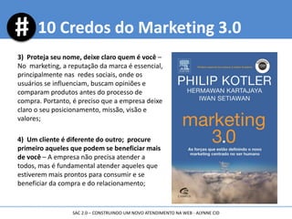 3) Proteja seu nome, deixe claro quem é você –
No marketing, a reputação da marca é essencial,
principalmente nas redes sociais, onde os
usuários se influenciam, buscam opiniões e
comparam produtos antes do processo de
compra. Portanto, é preciso que a empresa deixe
claro o seu posicionamento, missão, visão e
valores;
4) Um cliente é diferente do outro; procure
primeiro aqueles que podem se beneficiar mais
de você – A empresa não precisa atender a
todos, mas é fundamental atender aqueles que
estiverem mais prontos para consumir e se
beneficiar da compra e do relacionamento;
10 Credos do Marketing 3.0
SAC 2.0 – CONSTRUINDO UM NOVO ATENDIMENTO NA WEB - ALYNNE CID
 