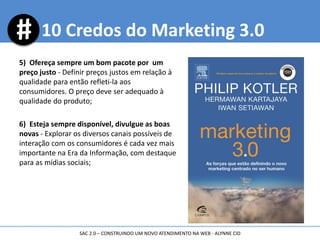 5) Ofereça sempre um bom pacote por um
preço justo - Definir preços justos em relação à
qualidade para então refleti-la aos
consumidores. O preço deve ser adequado à
qualidade do produto;
6) Esteja sempre disponível, divulgue as boas
novas - Explorar os diversos canais possíveis de
interação com os consumidores é cada vez mais
importante na Era da Informação, com destaque
para as mídias sociais;
10 Credos do Marketing 3.0
SAC 2.0 – CONSTRUINDO UM NOVO ATENDIMENTO NA WEB - ALYNNE CID
 