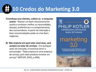 7) Conheça seus clientes, cultive-os e conquiste
outros - Manter um bom relacionamento
auxilia a conhecer melhor as necessidades,
desejos, preferências e o comportamento
dos consumidores. A partir da interação e
boas recomendações pode-se criar bons
negócios;
8) Não importa em qual setor você atue, será
sempre no setor de serviços - Em qualquer
setor do mercado, é essencial servir o
consumidor. “Toda empresa é uma empresa
de serviço, pois todo produto envolve um
serviço” (KOTLER, 2010, p.204);
10 Credos do Marketing 3.0
SAC 2.0 – CONSTRUINDO UM NOVO ATENDIMENTO NA WEB - ALYNNE CID
 
