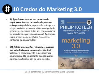 • 9) Aperfeiçoe sempre seu processo de
negócio em termos de qualidade, custo e
entrega - A qualidade, o prazo de entrega e o
preço precisam ser cumpridos em respeito às
promessas da marca feitas aos consumidores,
fornecedores e parceiros de canal. Aprimorar
esses processos de negócios é manter a
confiança do consumidor;
• 10) Colete informações relevantes, mas use
sua sabedoria para tomar a decisão final -
Valorizar o conhecimento e a experiência
acumulada é tão importante quanto avaliar
os impactos financeiros de uma decisão.
10 Credos do Marketing 3.0
SAC 2.0 – CONSTRUINDO UM NOVO ATENDIMENTO NA WEB - ALYNNE CID
 
