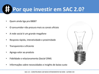• Quem ainda liga pra 0800?
• O consumidor não procura mais os canais oficiais
• A rede social é um grande megafone
• Resposta rápida, interatividade e proximidade
• Transparente e eficiente
• Agrega valor ao produto
• Fidelidade e relacionamento (Social CRM)
• Informações sobre necessidades e insights de baixo custo
Por que investir em SAC 2.0?
SAC 2.0 – CONSTRUINDO UM NOVO ATENDIMENTO NA WEB - ALYNNE CID
 