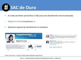 • As redes permitem personificar o SAC para uma atendimento mais humanizado.
• Magazine Luiza e sua persona: Lu
• Aplicativo especial de atendimento no Facebook
Fonte: Terra Fórum – Varejo 2.0 (http://www.slideshare.net/jcterra/)
SAC de Ouro
SAC 2.0 – CONSTRUINDO UM NOVO ATENDIMENTO NA WEB - ALYNNE CID
 