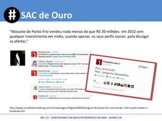 “Mascote do Ponto Frio vendeu nada menos do que R$ 20 milhões em 2012 sem
qualquer investimento em mídia, usando apenas os seus perfis sociais para divulgar
as ofertas.”
http://www.mundodomarketing.com.br/reportagens/digital/28293/pinguim-do-ponto-frio-case-vende-r-20-mi-pelo-twitter-e-
facebook.htm
SAC de Ouro
SAC 2.0 – CONSTRUINDO UM NOVO ATENDIMENTO NA WEB - ALYNNE CID
 