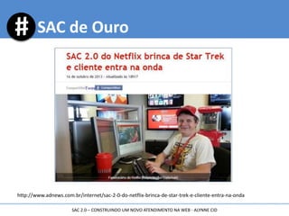 http://www.adnews.com.br/internet/sac-2-0-do-netflix-brinca-de-star-trek-e-cliente-entra-na-onda
SAC de Ouro
SAC 2.0 – CONSTRUINDO UM NOVO ATENDIMENTO NA WEB - ALYNNE CID
 