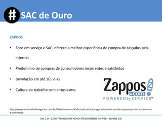 http://www.sociedadedenegocios.com.br/RelacionamentoPJ/home/cuidardonegocio/cinco-licoes-da-zappos-para-ter-sucesso-no-
e-commerce
SAC de Ouro
ZAPPOS
• Foco em serviço e SAC: oferece a melhor experiência de compra de calçados pela
internet
• Predomínio de compras de consumidores recorrentes e satisfeitos
• Devolução em até 365 dias
• Cultura do trabalho com entusiasmo
SAC 2.0 – CONSTRUINDO UM NOVO ATENDIMENTO NA WEB - ALYNNE CID
 