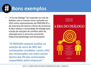 Bons exemplos
• "A Era do Diálogo" foi inspirado no ciclo de
debates com o mesmo nome realizado em
2012 entre representantes do PROCON-SP e
de empresas de setores críticos da economia.
A obra reforça a necessidade do diálogo para
criação de soluções de conflitos além da
educação para o consumo consciente.
(http://aeradodialogo.com.br/projeto)
“O PROCON costuma auxiliar na
solução de cerca de 90% das
reclamações recebidas, contra 14%
das reclamações nas redes sociais
dentro dos 9% das reclamações
respondidas pelas empresas.”
SAC 2.0 – CONSTRUINDO UM NOVO ATENDIMENTO NA WEB - ALYNNE CID
 
