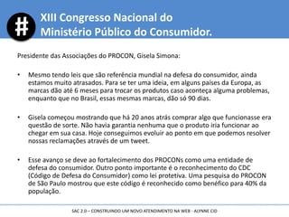 XIII Congresso Nacional do
Ministério Público do Consumidor.
Presidente das Associações do PROCON, Gisela Simona:
• Mesmo tendo leis que são referência mundial na defesa do consumidor, ainda
estamos muito atrasados. Para se ter uma ideia, em alguns países da Europa, as
marcas dão até 6 meses para trocar os produtos caso aconteça alguma problemas,
enquanto que no Brasil, essas mesmas marcas, dão só 90 dias.
• Gisela começou mostrando que há 20 anos atrás comprar algo que funcionasse era
questão de sorte. Não havia garantia nenhuma que o produto iria funcionar ao
chegar em sua casa. Hoje conseguimos evoluir ao ponto em que podemos resolver
nossas reclamações através de um tweet.
• Esse avanço se deve ao fortalecimento dos PROCONs como uma entidade de
defesa do consumidor. Outro ponto importante é o reconhecimento do CDC
(Código de Defesa do Consumidor) como lei protetiva. Uma pesquisa do PROCON
de São Paulo mostrou que este código é reconhecido como benéfico para 40% da
população.
SAC 2.0 – CONSTRUINDO UM NOVO ATENDIMENTO NA WEB - ALYNNE CID
 