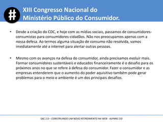 • Desde a criação do CDC, e hoje com as mídias sociais, passamos de consumidores-
consumistas para consumidores-cidadãos. Não nos preocupamos apenas com a
nossa defesa. Ao termos alguma situação de consumo não resolvida, vamos
imediatamente até a internet para alertar outras pessoas.
• Mesmo com os avanços na defesa do consumidor, ainda precisamos evoluir mais.
Formar consumidores sustentáveis e educados financeiramente é o desafio para os
próximos anos no que se refere à defesa do consumidor. Fazer o consumidor e as
empresas entenderem que o aumento do poder aquisitivo também pode gerar
problemas para o meio o ambiente é um dos principais desafios.
XIII Congresso Nacional do
Ministério Público do Consumidor.
SAC 2.0 – CONSTRUINDO UM NOVO ATENDIMENTO NA WEB - ALYNNE CID
 