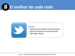 O melhor de cada rede
TWITTER
• Rede de comunicação mais instantânea
• Mais ferramentas de monitoramento
• Mensagem Direta
SAC 2.0 – CONSTRUINDO UM NOVO ATENDIMENTO NA WEB - ALYNNE CID
 