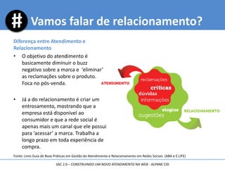 Diferença entre Atendimento e
Relacionamento
• O objetivo do atendimento é
basicamente diminuir o buzz
negativo sobre a marca e ‘eliminar’
as reclamações sobre o produto.
Foca no pós-venda.
• Já a do relacionamento é criar um
entrosamento, mostrando que a
empresa está disponível ao
consumidor e que a rede social é
apenas mais um canal que ele possui
para ‘acessar’ a marca. Trabalha a
longo prazo em toda experiência de
compra.
Vamos falar de relacionamento?
SAC 2.0 – CONSTRUINDO UM NOVO ATENDIMENTO NA WEB - ALYNNE CID
Fonte: Livro Guia de Boas Práticas em Gestão do Atendimento e Relacionamento em Redes Sociais (ABA e E.LIFE)
 