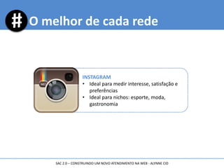 O melhor de cada rede
INSTAGRAM
• Ideal para medir interesse, satisfação e
preferências
• Ideal para nichos: esporte, moda,
gastronomia
SAC 2.0 – CONSTRUINDO UM NOVO ATENDIMENTO NA WEB - ALYNNE CID
 