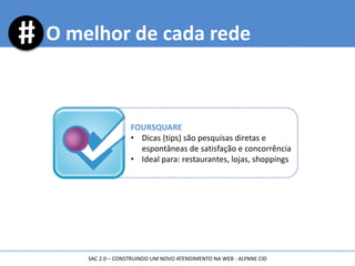 O melhor de cada rede
FOURSQUARE
• Dicas (tips) são pesquisas diretas e
espontâneas de satisfação e concorrência
• Ideal para: restaurantes, lojas, shoppings
SAC 2.0 – CONSTRUINDO UM NOVO ATENDIMENTO NA WEB - ALYNNE CID
 