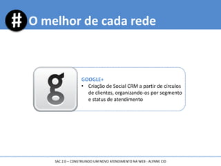 O melhor de cada rede
GOOGLE+
• Criação de Social CRM a partir de círculos
de clientes, organizando-os por segmento
e status de atendimento
SAC 2.0 – CONSTRUINDO UM NOVO ATENDIMENTO NA WEB - ALYNNE CID
 