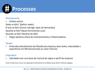 Planejamento
• Análise prévia:
Onde se fala? (Definir redes)
O que se fala? (Como interagir, tipos de demandas)
Quanto se fala? (Quais ferramentas usar)
Quando se fala? (Horário de SAC)
• Eleger palavras-chave de monitoramento e influenciadores
Equipe
• Profundo entendimento da filosofia da empresa, bom texto, maturidade e
experiência em MS (terceirizada ou setor interno).
Linguagem
• Liberdade com uma base de manual de regras e perfil da empresa
Fonte: E-book Como Iniciar uma Operação de Atendimento nas Mídias Sociais (SCUP e Marcelo Salgado)
Processos
SAC 2.0 – CONSTRUINDO UM NOVO ATENDIMENTO NA WEB - ALYNNE CID
 