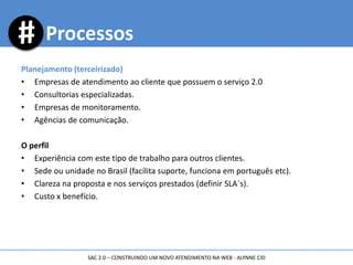 Planejamento (terceirizado)
• Empresas de atendimento ao cliente que possuem o serviço 2.0
• Consultorias especializadas.
• Empresas de monitoramento.
• Agências de comunicação.
O perfil
• Experiência com este tipo de trabalho para outros clientes.
• Sede ou unidade no Brasil (facilita suporte, funciona em português etc).
• Clareza na proposta e nos serviços prestados (definir SLA´s).
• Custo x benefício.
Processos
SAC 2.0 – CONSTRUINDO UM NOVO ATENDIMENTO NA WEB - ALYNNE CID
 