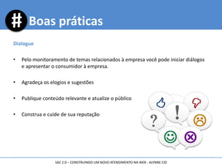 Boas práticas
Dialogue
• Pelo monitoramento de temas relacionados à empresa você pode iniciar diálogos
e apresentar o consumidor à empresa.
• Agradeça os elogios e sugestões
• Publique conteúdo relevante e atualize o público
• Construa e cuide de sua reputação
SAC 2.0 – CONSTRUINDO UM NOVO ATENDIMENTO NA WEB - ALYNNE CID
 