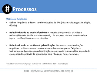 Métricas e Relatórios
• Definir frequência e dados: sentimento; tipo de SAC (reclamação, sugestão, elogio,
dúvida)
• Relatório focado no produto/problema: mapeia o impacto das citações e
reclamações sobre cada produto ou serviço da empresa. Requer que o analista
faça a classificação correta das citações.
• Relatório focado no sentimento/classificação: demonstra quantas citações
negativas, positivas ou neutras ocorreram sobre sua empresa. Exige bom
treinamento e bom senso na classificação durante o dia e uma análise apurada de
elementos de contexto da informação, para não gerar falsos negativos.
Fonte: E-book Como Iniciar uma Operação de Atendimento nas Mídias Sociais (SCUP e Marcelo Salgado)
Processos
SAC 2.0 – CONSTRUINDO UM NOVO ATENDIMENTO NA WEB - ALYNNE CID
 