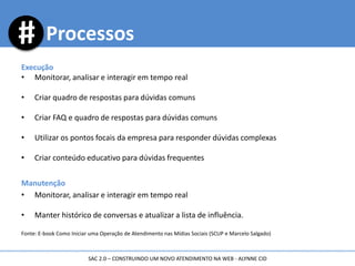 Execução
• Monitorar, analisar e interagir em tempo real
• Criar quadro de respostas para dúvidas comuns
• Criar FAQ e quadro de respostas para dúvidas comuns
• Utilizar os pontos focais da empresa para responder dúvidas complexas
• Criar conteúdo educativo para dúvidas frequentes
Manutenção
• Monitorar, analisar e interagir em tempo real
• Manter histórico de conversas e atualizar a lista de influência.
Fonte: E-book Como Iniciar uma Operação de Atendimento nas Mídias Sociais (SCUP e Marcelo Salgado)
Processos
SAC 2.0 – CONSTRUINDO UM NOVO ATENDIMENTO NA WEB - ALYNNE CID
 
