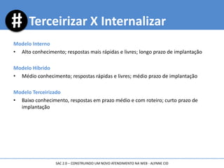 Modelo Interno
• Alto conhecimento; respostas mais rápidas e livres; longo prazo de implantação
Modelo Híbrido
• Médio conhecimento; respostas rápidas e livres; médio prazo de implantação
Modelo Terceirizado
• Baixo conhecimento, respostas em prazo médio e com roteiro; curto prazo de
implantação
Terceirizar X Internalizar
SAC 2.0 – CONSTRUINDO UM NOVO ATENDIMENTO NA WEB - ALYNNE CID
 