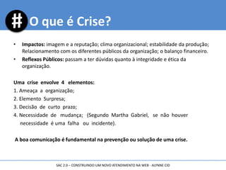 • Impactos: imagem e a reputação; clima organizacional; estabilidade da produção;
Relacionamento com os diferentes públicos da organização; o balanço financeiro.
• Reflexos Públicos: passam a ter dúvidas quanto à integridade e ética da
organização.
Uma crise envolve 4 elementos:
1. Ameaça a organização;
2. Elemento Surpresa;
3. Decisão de curto prazo;
4. Necessidade de mudança; (Segundo Martha Gabriel, se não houver
necessidade é uma falha ou incidente).
A boa comunicação é fundamental na prevenção ou solução de uma crise.
O que é Crise?
SAC 2.0 – CONSTRUINDO UM NOVO ATENDIMENTO NA WEB - ALYNNE CID
 