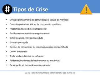 Tipos de Crise
• Erros de planejamento de comunicação e estudo de mercado
• Questões polêmicas, éticas, de preconceito e políticas
• Problemas de atendimento tradicional
• Problemas com sorteios ou regulamentos
• Defeito ou não entrega de produto
• Erros de português
• Dúvidas do consumidor ou informação errada compartilhada
• Crimes ambientais
• Trolls, stalkers, famoso ou influente
• Acidentes/incidentes (falhas humanas ou mecânicas)
• Desrespeito ao funcionário ou consumidor
SAC 2.0 – CONSTRUINDO UM NOVO ATENDIMENTO NA WEB - ALYNNE CID
 