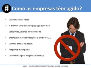 • Desatenção aos riscos
• A internet contribui para propagar com mais
velocidade, alcance e durabilidade
• Empresas despreparadas para o ambiente 2.0
• Demora em dar respostas
• Respostas inadequadas
• Desinteresse pela imagem corporativa
Como as empresas têm agido?
SAC 2.0 – CONSTRUINDO UM NOVO ATENDIMENTO NA WEB - ALYNNE CID
 
