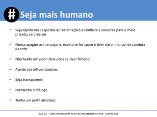 • Seja rápido nas respostas às reclamações e conduza a conversa para o meio
privado, se precisar
• Nunca apague as mensagens, exceto se for spam e tiver claro manual de conduta
da rede
• Não hesite em pedir desculpas se tiver falhado
• Atente aos influenciadores
• Seja transparente
• Mantenha o diálogo
• Tenha um perfil amistoso
Seja mais humano
SAC 2.0 – CONSTRUINDO UM NOVO ATENDIMENTO NA WEB - ALYNNE CID
 