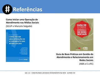 Como Iniciar uma Operação de
Atendimento nas Mídias Sociais
(SCUP e Marcelo Salgado)
Guia de Boas Práticas em Gestão do
Atendimento e Relacionamento em
Redes Sociais
(ABA e E.LIFE)
Referências
SAC 2.0 – CONSTRUINDO UM NOVO ATENDIMENTO NA WEB - ALYNNE CID
 