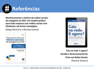 Monitoramento e métrica de mídias sociais:
do estagiário ao CEO: Um modelo prático
para toda empresa usar mídias sociais com
eficiência e de forma estratégica.
(Diego Monteiro e Ricardo Azarite)
Caiu na rede. E agora?
Gestão e Gerenciamento de
Crise nas Redes Sociais
(Patrícia Teixeira)
Referências
SAC 2.0 – CONSTRUINDO UM NOVO ATENDIMENTO NA WEB - ALYNNE CID
 