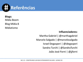 Blogs:
Mídia Boom
Blog Mídia 8
Midiatismo
Influenciadores:
Martha Gabriel | @marthagabriel
Marcelo Salgado | @marcelosalgado
Israel Degasperi | @idegasperi
Sandra Turchi | @SandraTurchi
João José Forni | @jjforni
Referências
SAC 2.0 – CONSTRUINDO UM NOVO ATENDIMENTO NA WEB - ALYNNE CID
 