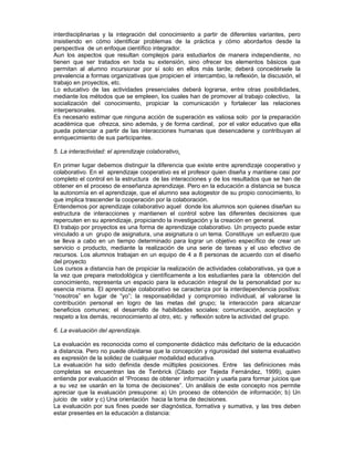interdisciplinarias y la integración del conocimiento a partir de diferentes variantes, pero
insistiendo en cómo identificar problemas de la práctica y cómo abordarlos desde la
perspectiva de un enfoque científico integrador.
Aun los aspectos que resultan complejos para estudiarlos de manera independiente, no
tienen que ser tratados en toda su extensión, sino ofrecer los elementos básicos que
permitan al alumno incursionar por sí solo en ellos más tarde; deberá concedérsele la
prevalencia a formas organizativas que propicien el intercambio, la reflexión, la discusión, el
trabajo en proyectos, etc.
Lo educativo de las actividades presenciales deberá lograrse, entre otras posibilidades,
mediante los métodos que se empleen, los cuales han de promover al trabajo colectivo, la
socialización del conocimiento, propiciar la comunicación y fortalecer las relaciones
interpersonales.
Es necesario estimar que ninguna acción de superación es valiosa solo por la preparación
académica que ofrezca, sino además, y de forma cardinal, por el valor educativo que ella
pueda potenciar a partir de las interacciones humanas que desencadene y contribuyan al
enriquecimiento de sus participantes.

5. La interactividad: el aprendizaje colaborativo.

En primer lugar debemos distinguir la diferencia que existe entre aprendizaje cooperativo y
colaborativo. En el aprendizaje cooperativo es el profesor quien diseña y mantiene casi por
completo el control en la estructura de las interacciones y de los resultados que se han de
obtener en el proceso de enseñanza aprendizaje. Pero en la educación a distancia se busca
la autonomía en el aprendizaje, que el alumno sea autogestor de su propio conocimiento, lo
que implica trascender la cooperación por la colaboración.
Entendemos por aprendizaje colaborativo aquel donde los alumnos son quienes diseñan su
estructura de interacciones y mantienen el control sobre las diferentes decisiones que
repercuten en su aprendizaje, propiciando la investigación y la creación en general.
El trabajo por proyectos es una forma de aprendizaje colaborativo. Un proyecto puede estar
vinculado a un grupo de asignatura, una asignatura o un tema. Constituye un esfuerzo que
se lleva a cabo en un tiempo determinado para lograr un objetivo específico de crear un
servicio o producto, mediante la realización de una serie de tareas y el uso efectivo de
recursos. Los alumnos trabajan en un equipo de 4 a 8 personas de acuerdo con el diseño
del proyecto
Los cursos a distancia han de propiciar la realización de actividades colaborativas, ya que a
la vez que prepara metodológica y científicamente a los estudiantes para la obtención del
conocimiento, representa un espacio para la educación integral de la personalidad por su
esencia misma. El aprendizaje colaborativo se caracteriza por la interdependencia positiva:
“nosotros” en lugar de “yo”; la responsabilidad y compromiso individual, al valorarse la
contribución personal en logro de las metas del grupo; la interacción para alcanzar
beneficios comunes; el desarrollo de habilidades sociales: comunicación, aceptación y
respeto a los demás, reconocimiento al otro, etc. y reflexión sobre la actividad del grupo.

6. La evaluación del aprendizaje.

La evaluación es reconocida como el componente didáctico más deficitario de la educación
a distancia. Pero no puede olvidarse que la concepción y rigurosidad del sistema evaluativo
es expresión de la solidez de cualquier modalidad educativa.
La evaluación ha sido definida desde múltiples posiciones. Entre las definiciones más
completas se encuentran las de Tenbrick (Citado por Tejeda Fernández, 1999), quien
entiende por evaluación el “Proceso de obtener información y usarla para formar juicios que
a su vez se usarán en la toma de decisiones”. Un análisis de este concepto nos permite
apreciar que la evaluación presupone: a) Un proceso de obtención de información; b) Un
juicio de valor y c) Una orientación hacia la toma de decisiones.
La evaluación por sus fines puede ser diagnóstica, formativa y sumativa, y las tres deben
estar presentes en la educación a distancia:
 
