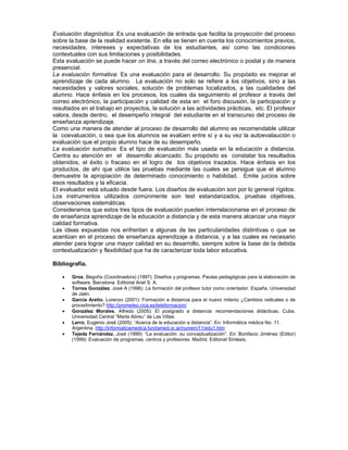 Evaluación diagnóstica: Es una evaluación de entrada que facilita la proyección del proceso
sobre la base de la realidad existente. En ella se tienen en cuenta los conocimientos previos,
necesidades, intereses y expectativas de los estudiantes, así como las condiciones
contextuales con sus limitaciones y posibilidades.
Esta evaluación se puede hacer on line, a través del correo electrónico o postal y de manera
presencial.
La evaluación formativa: Es una evaluación para el desarrollo. Su propósito es mejorar el
aprendizaje de cada alumno. La evaluación no solo se refiere a los objetivos, sino a las
necesidades y valores sociales, solución de problemas localizados, a las cualidades del
alumno. Hace énfasis en los procesos, los cuales da seguimiento el profesor a través del
correo electrónico, la participación y calidad de esta en el foro discusión, la participación y
resultados en el trabajo en proyectos, la solución a las actividades prácticas, etc. El profesor
valora, desde dentro, el desempeño integral del estudiante en el transcurso del proceso de
enseñanza aprendizaje.
Como una manera de atender al proceso de desarrollo del alumno es recomendable utilizar
la coevaluación, o sea que los alumnos se evalúen entre sí y a su vez la autoevalaución o
evaluación que el propio alumno hace de su desempeño.
La evaluación sumativa: Es el tipo de evaluación más usada en la educación a distancia.
Centra su atención en el desarrollo alcanzado. Su propósito es constatar los resultados
obtenidos, el éxito o fracaso en el logro de los objetivos trazados. Hace énfasis en los
productos, de ahí que utilice las pruebas mediante las cuales se persigue que el alumno
demuestre la apropiación de determinado conocimiento o habilidad. Emite juicios sobre
esos resultados y la eficacia.
El evaluador está situado desde fuera. Los diseños de evaluación son por lo general rígidos.
Los instrumentos utilizados comúnmente son test estandarizados, pruebas objetivas,
observaciones sistemáticas.
Consideramos que estos tres tipos de evaluación pueden interrelacionarse en el proceso de
de enseñanza aprendizaje de la educación a distancia y de esta manera alcanzar una mayor
calidad formativa.
Las ideas expuestas nos enfrentan a algunas de las particularidades distintivas o que se
acentúan en el proceso de enseñanza aprendizaje a distancia, y a las cuales es necesario
atender para lograr una mayor calidad en su desarrollo, siempre sobre la base de la debida
contextualización y flexibilidad que ha de caracterizar toda labor educativa.

Bibliografía.

   •   Gros, Begoña (Coordinadora) (1997): Diseños y programas. Pautas pedagógicas para la elaboración de
       software. Barcelona. Editorial Ariel S. A.
   •   Torres González, José A (1996): La formación del profesor tutor como orientador. España. Universidad
       de Jaén.
   •   García Aretio, Lorenzo (2001): Formación a distancia para el nuevo milenio ¿Cambios radicales o de
       procedimiento? http://prometeo.cica.es/teleformacion/
   •   González Morales, Alfredo (2005): El postgrado a distancia: recomendaciones didácticas. Cuba.
       Universidad Central “Marta Abreu” de Las Villas.
   •   Lerro, Eugenio José (2005): “Acerca de la educación a distancia”. En: Informática médica No. 11.
       Argentina. http://informaticamedica.fundamed.or.ar/numero11/edu1.htm
   •   Tejeda Fernández, José (1999): “La evaluación: su conceptualización”. En: Bonifacio Jiménez (Editor)
       (1999): Evaluación de programas, centros y profesores. Madrid. Editorial Síntesis.
 