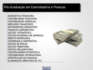 Pós-Graduação em Controladoria e Finanças
MATEMÁTICA FINANCEIRA
CONTABILIDADE FINANCEIRA
CONTABILIDADE GERENCIAL
MERCADOS FINANCEIROS
INSTRUMENTOS DERIVATIVOS
FINANÇAS CORPORATIVAS
GESTÃO ESTRATÉGICA
GESTÃO ECONÔMICA DE EMPRESAS
DIREITO EMPRESARIAL
GOVERNANÇA CORPORATIVA
GESTÃO DE RISCOS
GESTÃO TRIBUTÁRIA
GESTÃO ORÇAMENTÁRIA
CONTROLADORIA ESTRATÉGICA
CONTABILIDADE INTERNACIONAL
CERTIFICAÇÃO EM FINANÇAS
ELABORAÇÃO ORIENTADA DE TCC

 