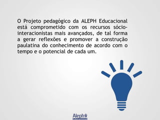 O Projeto pedagógico da ALEPH Educacional
está comprometido com os recursos sóciointeracionistas mais avançados, de tal forma
a gerar reflexões e promover a construção
paulatina do conhecimento de acordo com o
tempo e o potencial de cada um.

 