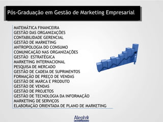 Pós-Graduação em Gestão de Marketing Empresarial
MATEMÁTICA FINANCEIRA
GESTÃO DAS ORGANIZAÇÕES
CONTABILIDADE GERENCIAL
GESTÃO DE MARKETING
ANTROPOLOGIA DO CONSUMO
COMUNICAÇÃO NAS ORGANIZAÇÕES
GESTÃO ESTRATÉGICA
MARKETING INTERNACIONAL
PESQUISA DE MERCADO
GESTÃO DE CADEIA DE SUPRIMENTOS
FORMAÇÃO DE PREÇO DE VENDAS
GESTÃO DE MARCA E PRODUTO
GESTÃO DE VENDAS
GESTÃO DE PROJETOS
GESTÃO DE TECNOLOGIA DA INFORMAÇÃO
MARKETING DE SERVIÇOS
ELABORAÇÃO ORIENTADA DE PLANO DE MARKETING

 