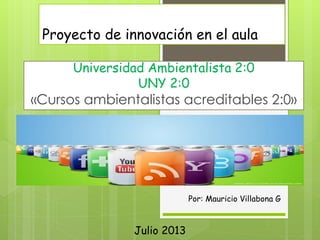 Proyecto de innovación en el aula
Universidad Ambientalista 2:0
UNY 2:0
«Cursos ambientalistas acreditables 2:0»
Por: Mauricio Villabona G
Julio 2013
 