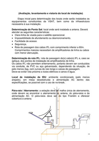 (Avaliação, levantamento e vistoria do local de instalação)
Etapa inicial para determinação dos locais onde serão instalados os
equipamentos constituintes da VSAT, bem como da infraestrutura
necessária à sua instalação.
Determinação do Ponto Sat: local onde será instalado a antena. Deverá
atender as seguintes características:
• Clara linha de visada para o satélite operacional.
• Impossibilidade de afundamento ou desmoronamento.
• Facilidade de acesso.
• Segurança.
• Rota de passagem dos cabos IFL com comprimento inferior a 60m.
Comprimentos maiores necessitam de amplificadores de linha ou cabos
com menor atenuação.
Determinação da rota IFL: rota de passagem do(s) cabo(s) IFL e, caso se
aplique, dos pontos de instalação de amplificadores de linha.
Os cabos IFL não permitem enterramento, portanto devem ser conduzidos
via conduite, de PVC ou aço galvanizado, dependendo da situação, de
pelo menos 2pg, com curvas de raio longo e caixas de passagem.
Deve-se evitar rota próxima a dutos elétricos e canos d´água.
Local de instalação da IDU: ambiente condicionado (pelo menos
arejado), em mesa desobstruída e alimentação AC dentro das
especificações, se possível com o uso de no-break.
Pára-raio / Aterramento: a estação deve ter malha única de aterramento,
onde devem se encontrar o aterramento da antena, do pára-raios e da
alimentação AC. O pára-raios deve ser do tipo Franklin e oferecer
cobertura à antena.
14
 