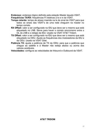 Endereço: endereço lógico definido pela estação Master àquela VSAT.
Frequências TX/RX: frequências FI relativas a tx e rx da VSAT.
Tempo retardo: tempo de atraso inserido na tx do sinal da VSAT para que
todos os sinais das VSAT’s de uma rede cheguem na master no
tempo correto.
RX Offset: valor a ser configurado na IDU que deve ser o mesmo que está
etiquetado no LNB. Serve para haver o correto sincronismo entre o
OL do LNB e o relógio da IDU. Usado na VSAT AT&T Tridom.
TX Offset: valor a ser configurado na IDU que deve ser o mesmo que está
etiquetado na ODU. Ajusta as frequências dos moduladores da IDU e
da ODU. Usado na VSAT Gilat.
Potência TX: ajusta a potência de TX da ODU, para que a potência que
chegue ao satélite e à Master não esteja abaixo ou acima dos
valores aceitáveis.
Velocidades: configura as velocidades de Inbound e Outbound da VSAT.
AT&T TRIDOM
17
 
