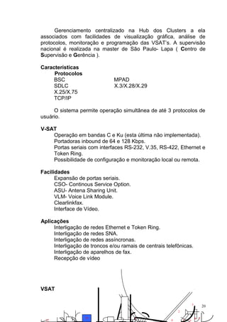 Gerenciamento centralizado na Hub dos Clusters a ela
associados com facilidades de visualização gráfica, análise de
protocolos, monitoração e programação das VSAT’s. A supervisão
nacional é realizada na master de São Paulo- Lapa ( Centro de
Supervisão e Gerência ).
Características
Protocolos
BSC MPAD
SDLC X.3/X.28/X.29
X.25/X.75
TCP/IP
O sistema permite operação simultânea de até 3 protocolos de
usuário.
V-SAT
Operação em bandas C e Ku (esta última não implementada).
Portadoras inbound de 64 e 128 Kbps.
Portas seriais com interfaces RS-232, V.35, RS-422, Ethernet e
Token Ring.
Possibilidade de configuração e monitoração local ou remota.
Facilidades
Expansão de portas seriais.
CSO- Continous Service Option.
ASU- Antena Sharing Unit.
VLM- Voice Link Module.
Clearlinkfax.
Interface de Vídeo.
Aplicações
Interligação de redes Ethernet e Token Ring.
Interligação de redes SNA.
Interligação de redes assíncronas.
Interligação de troncos e/ou ramais de centrais telefônicas.
Interligação de aparelhos de fax.
Recepção de vídeo
VSAT
20
10 1
2
3
4 5
67812
 