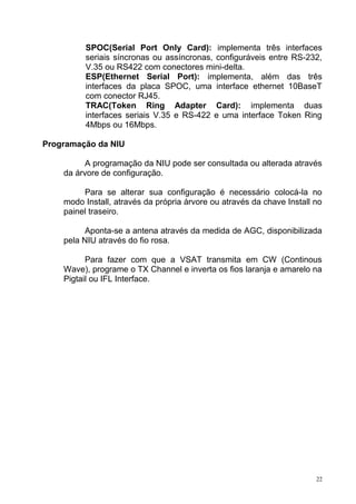 SPOC(Serial Port Only Card): implementa três interfaces
seriais síncronas ou assíncronas, configuráveis entre RS-232,
V.35 ou RS422 com conectores mini-delta.
ESP(Ethernet Serial Port): implementa, além das três
interfaces da placa SPOC, uma interface ethernet 10BaseT
com conector RJ45.
TRAC(Token Ring Adapter Card): implementa duas
interfaces seriais V.35 e RS-422 e uma interface Token Ring
4Mbps ou 16Mbps.
Programação da NIU
A programação da NIU pode ser consultada ou alterada através
da árvore de configuração.
Para se alterar sua configuração é necessário colocá-la no
modo Install, através da própria árvore ou através da chave Install no
painel traseiro.
Aponta-se a antena através da medida de AGC, disponibilizada
pela NIU através do fio rosa.
Para fazer com que a VSAT transmita em CW (Continous
Wave), programe o TX Channel e inverta os fios laranja e amarelo na
Pigtail ou IFL Interface.
22
 