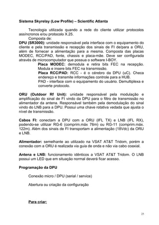Sistema Skyrelay (Low Profile) – Scientific Atlanta
Tecnologia utilizada quando a rede do cliente utilizar protocolos
assíncronos e/ou protocolo X.25.
Composta de:
DPU (SR3000): unidade responsável pela interface com o equipamento do
cliente e pela transmissão e recepção dos sinais de FI de/para a ORU,
além de fornecer a alimentação para a mesma. Composta das placas
MODEC, RCC/PAD, fonte, chassis e placa-mãe. Deve ser configurada
através de microcomputador que possua o software I-BOY.
Placa MODEC: demodula e retira bits FEC na recepção.
Modula e insere bits FEC na transmissão.
Placa RCC/PAD: RCC - é o cérebro da DPU (uC). Checa
endereço e transmite informações controle para a HUB.
PAD - interface com o equipamento do usuário. Demultiplexa e
converte protocolo.
ORU (Outdoor Rf Unit): unidade responsável pela modulação e
amplificação do sinal de FI vindo da DPU para o filtro de transmissão no
alimentador da antena. Responsável também pela demodulação do sinal
vindo do LNB para a DPU. Possui uma chave rotativa vedada que ajusta o
nível de transmissão.
Cabos FI: conectam a DPU com a ORU (IFL TX) e LNB (IFL RX),
podendo-se utilizar RG-6 (comprim.máx 76m) ou RG-11 (comprim.máx.
122m). Além dos sinais de FI transportam a alimentação (18Vdc) da ORU
e LNB.
Alimentador: semelhante ao utilizado na VSAT AT&T Tridom, porém a
conexão com a ORU é realizada via guia de onda e não via cabo coaxial.
Antena e LNB: funcionamento idênticos a VSAT AT&T Tridom. O LNB
possui um LED que em situação normal deverá ficar acesso.
Programação da DPU
Conexão micro / DPU (serial / service)
Abertura ou criação da configuração
Para criar:
25
 